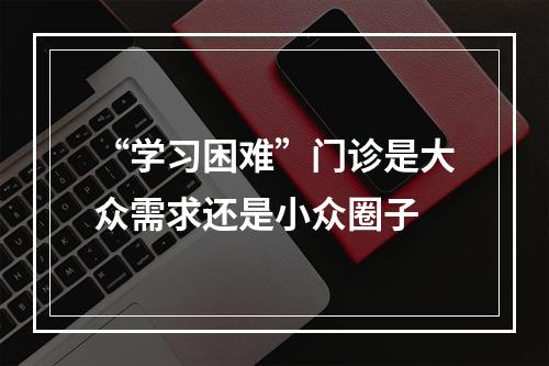 “学习困难”门诊是大众需求还是小众圈子