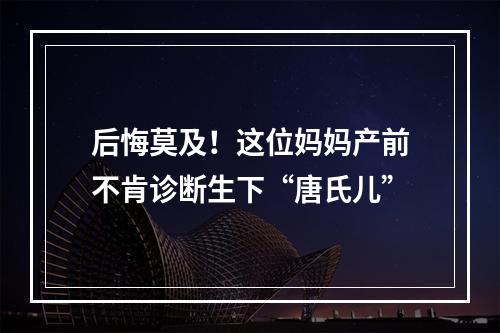 后悔莫及！这位妈妈产前不肯诊断生下“唐氏儿”