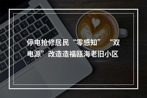 停电抢修居民“零感知” “双电源”改造造福瓯海老旧小区
