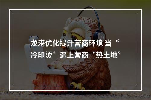 龙港优化提升营商环境 当“冷印烫”遇上营商“热土地”