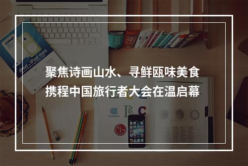 聚焦诗画山水、寻鲜瓯味美食 携程中国旅行者大会在温启幕