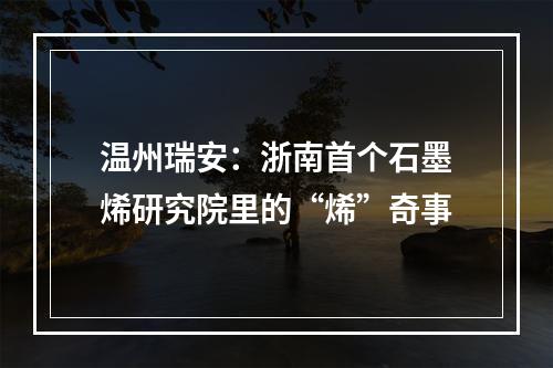 温州瑞安：浙南首个石墨烯研究院里的“烯”奇事