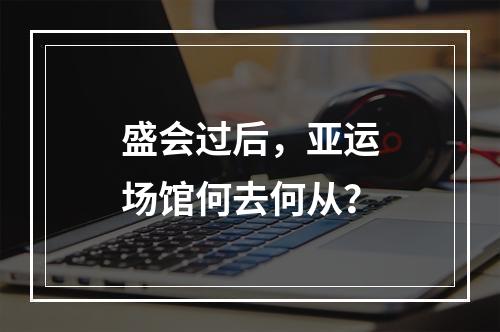 盛会过后，亚运场馆何去何从？
