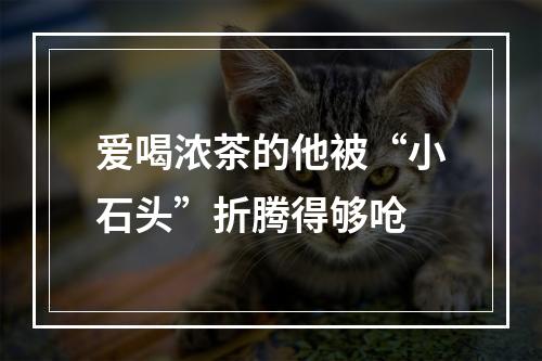 爱喝浓茶的他被“小石头”折腾得够呛