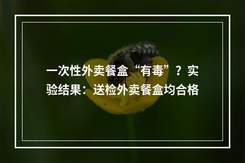 一次性外卖餐盒“有毒”？实验结果：送检外卖餐盒均合格