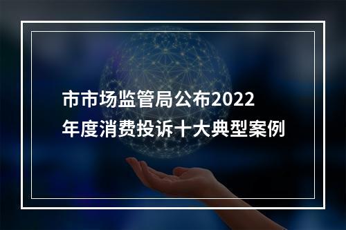 市市场监管局公布2022年度消费投诉十大典型案例