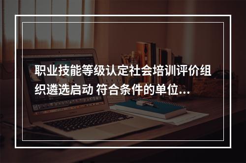 职业技能等级认定社会培训评价组织遴选启动 符合条件的单位可于10月31日前申报