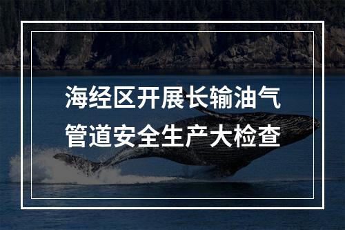 海经区开展长输油气管道安全生产大检查