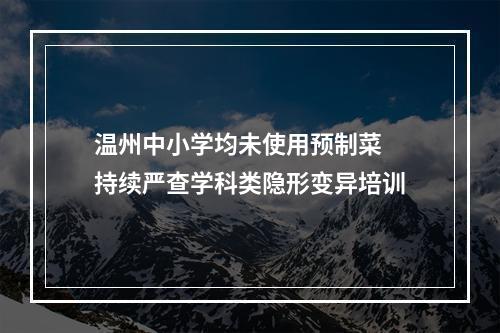 温州中小学均未使用预制菜 持续严查学科类隐形变异培训