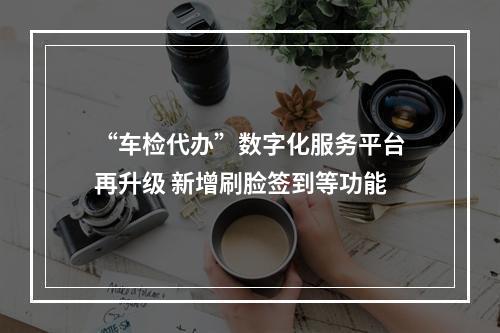 “车检代办”数字化服务平台再升级 新增刷脸签到等功能