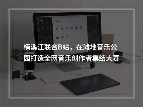 楠溪江联合B站，在滩地音乐公园打造全网音乐创作者集结大赛