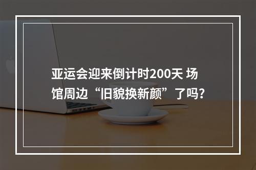 亚运会迎来倒计时200天 场馆周边“旧貌换新颜”了吗？