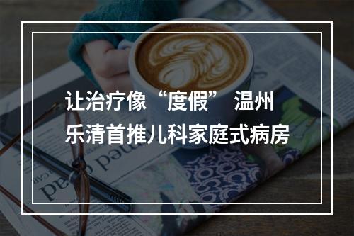 让治疗像“度假” 温州乐清首推儿科家庭式病房