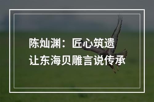 陈灿渊：匠心筑遗 让东海贝雕言说传承