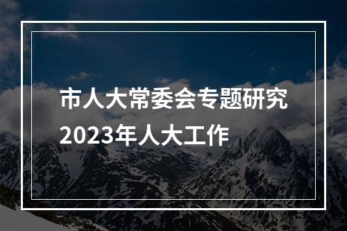 市人大常委会专题研究2023年人大工作