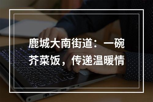 鹿城大南街道：一碗芥菜饭，传递温暖情