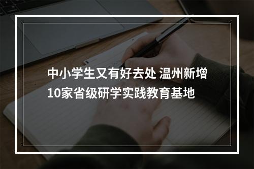中小学生又有好去处 温州新增10家省级研学实践教育基地