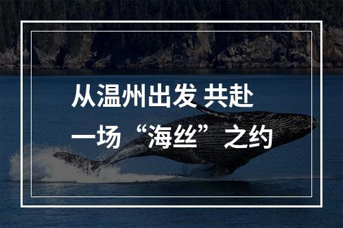 从温州出发 共赴一场“海丝”之约