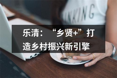 乐清：“乡贤+”打造乡村振兴新引擎