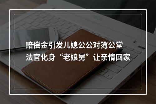 赔偿金引发儿媳公公对簿公堂 法官化身“老娘舅”让亲情回家