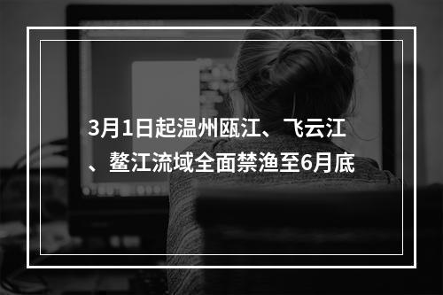 3月1日起温州瓯江、飞云江、鳌江流域全面禁渔至6月底