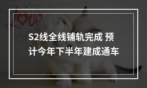 S2线全线铺轨完成 预计今年下半年建成通车