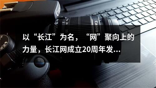 以“长江”为名，“网”聚向上的力量，长江网成立20周年发布媒体责任报告