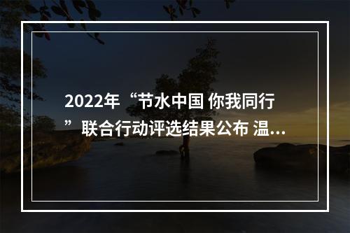 2022年“节水中国 你我同行”联合行动评选结果公布 温州这项活动获评“优秀”