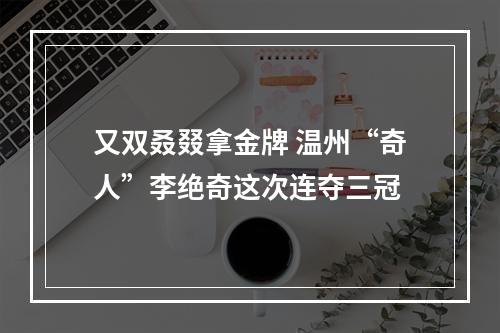 又双叒叕拿金牌 温州“奇人”李绝奇这次连夺三冠