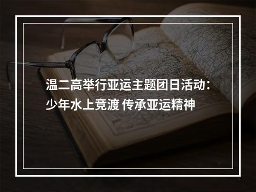 温二高举行亚运主题团日活动：少年水上竞渡 传承亚运精神