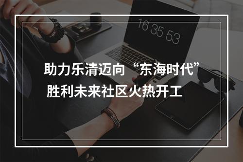 助力乐清迈向“东海时代” 胜利未来社区火热开工