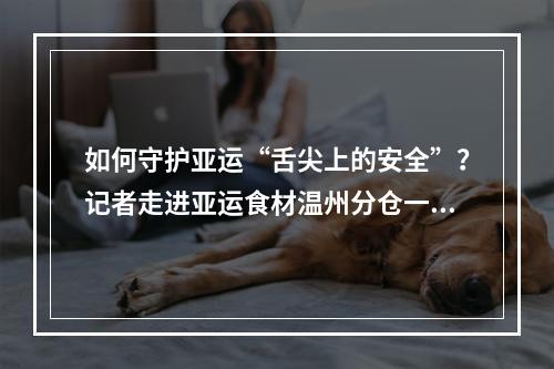 如何守护亚运“舌尖上的安全”？记者走进亚运食材温州分仓一探究竟
