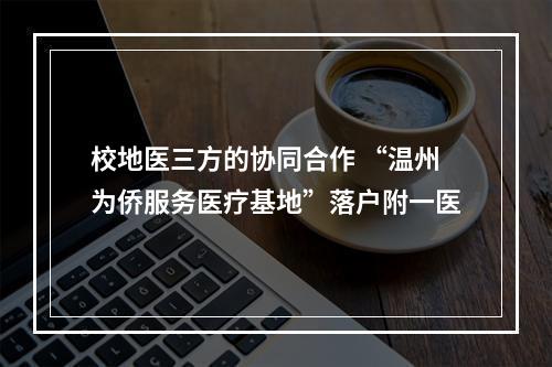 校地医三方的协同合作 “温州为侨服务医疗基地”落户附一医