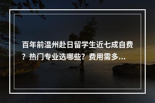 百年前温州赴日留学生近七成自费？热门专业选哪些？费用需多少？