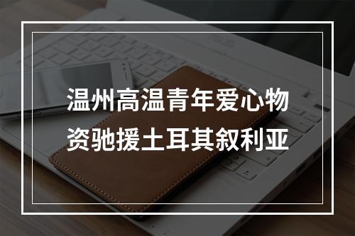 温州高温青年爱心物资驰援土耳其叙利亚