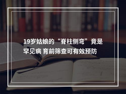 19岁姑娘的“脊柱侧弯”竟是罕见病 育前筛查可有效预防