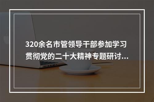 320余名市管领导干部参加学习贯彻党的二十大精神专题研讨班