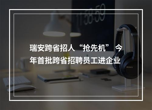瑞安跨省招人“抢先机” 今年首批跨省招聘员工进企业
