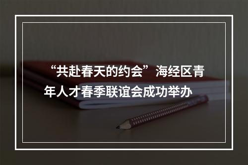 “共赴春天的约会”海经区青年人才春季联谊会成功举办