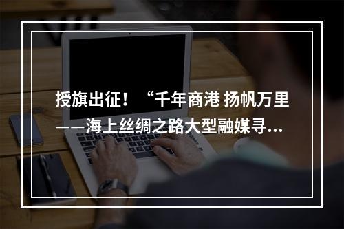 授旗出征！“千年商港 扬帆万里——海上丝绸之路大型融媒寻访活动”启动