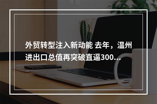 外贸转型注入新动能 去年，温州进出口总值再突破直逼3000亿元