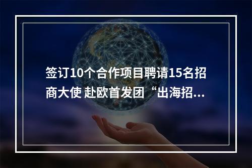 签订10个合作项目聘请15名招商大使 赴欧首发团“出海招商”告捷