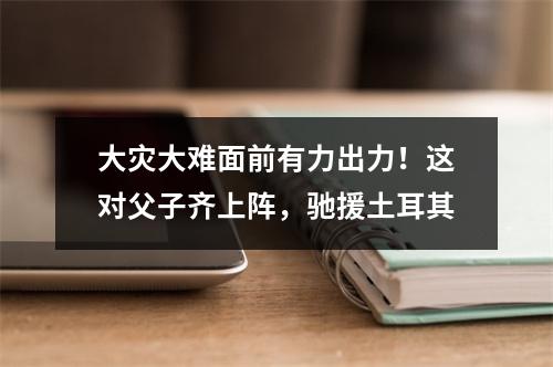 大灾大难面前有力出力！这对父子齐上阵，驰援土耳其