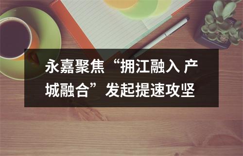 永嘉聚焦“拥江融入 产城融合”发起提速攻坚