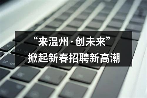 “来温州·创未来”掀起新春招聘新高潮