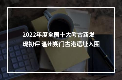 2022年度全国十大考古新发现初评 温州朔门古港遗址入围