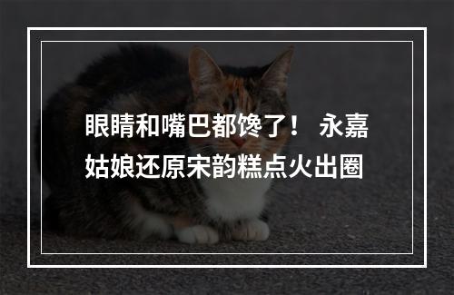 眼睛和嘴巴都馋了！ 永嘉姑娘还原宋韵糕点火出圈