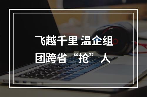 飞越千里 温企组团跨省“抢”人