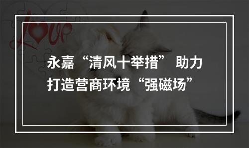 永嘉“清风十举措” 助力打造营商环境“强磁场”