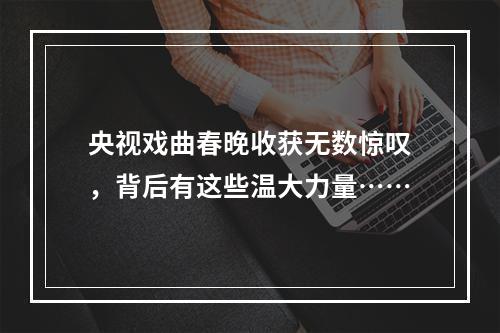 央视戏曲春晚收获无数惊叹，背后有这些温大力量……